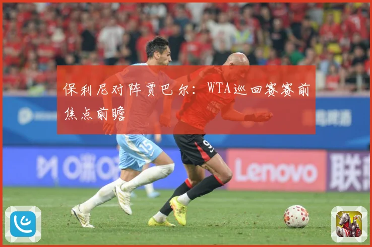 保利尼对阵贾巴尔：WTA巡回赛赛前焦点前瞻