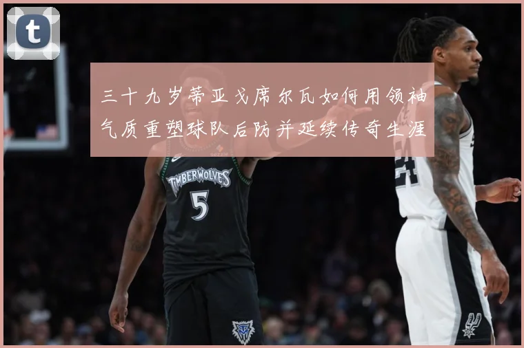 三十九岁蒂亚戈席尔瓦如何用领袖气质重塑球队后防并延续传奇生涯成长观察