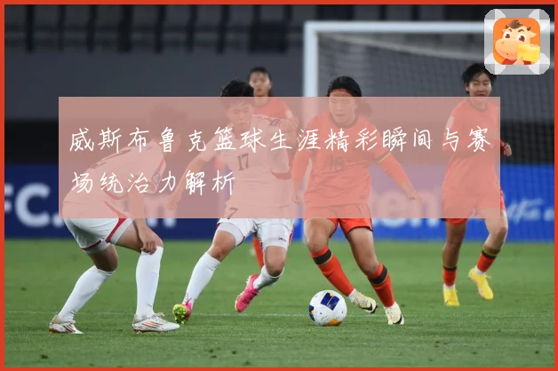 威斯布鲁克篮球生涯精彩瞬间与赛场统治力解析