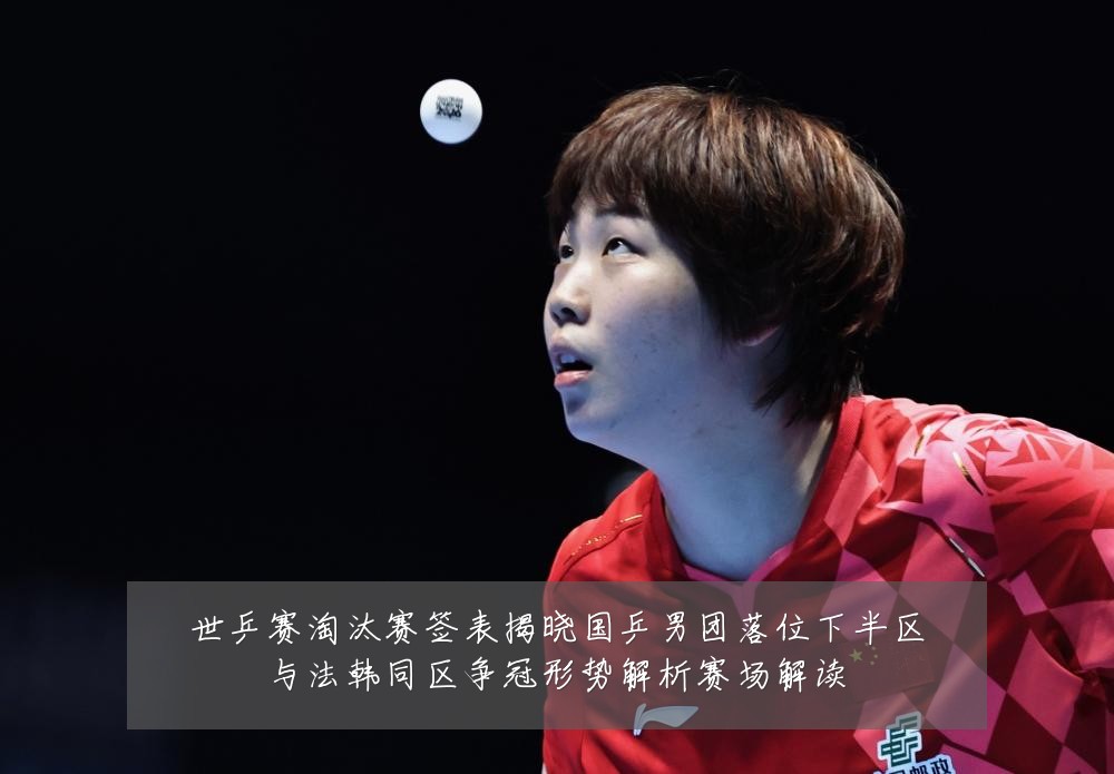 世乒赛淘汰赛签表揭晓国乒男团落位下半区与法韩同区争冠形势解析赛场解读